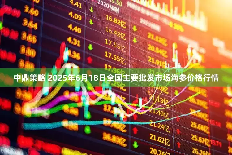 中鼎策略 2025年6月18日全国主要批发市场海参价格行情