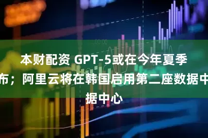 本财配资 GPT-5或在今年夏季发布；阿里云将在韩国启用第二座数据中心