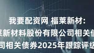我要配资网 福莱新材: 浙江福莱新材料股份有限公司相关债券2025年跟踪评级报告