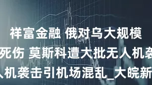 祥富金融 俄对乌大规模空袭致17死伤 莫斯科遭大批无人机袭击引机场混乱_大皖新闻 | 安徽网