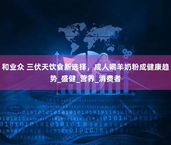 和业众 三伏天饮食新选择，成人喝羊奶粉成健康趋势_盛健_营养_消费者