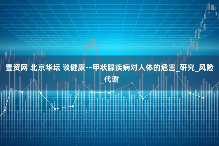 壹资网 北京华坛 谈健康--甲状腺疾病对人体的危害_研究_风险_代谢