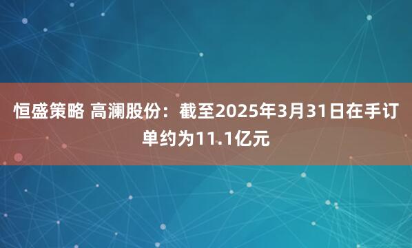 恒盛策略 高澜股份：截至2025年3月31日在手订单约为11.1亿元