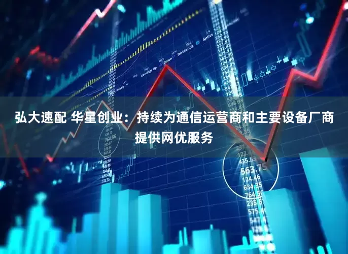 弘大速配 华星创业：持续为通信运营商和主要设备厂商提供网优服务
