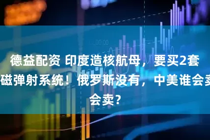 德益配资 印度造核航母，要买2套电磁弹射系统！俄罗斯没有，中美谁会卖？