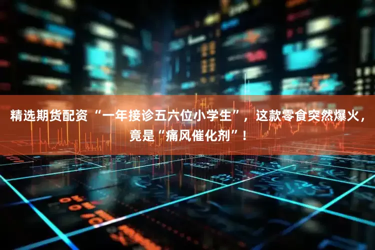 精选期货配资 “一年接诊五六位小学生”,这款零食突然爆火,竟是“痛风催化剂”!