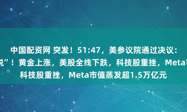 中国配资网 突发!51:47,美参议院通过决议:终止特朗普“全球征税”!黄金上涨,美股全线下跌,科技股重挫,Meta市值蒸发超1.5万亿元