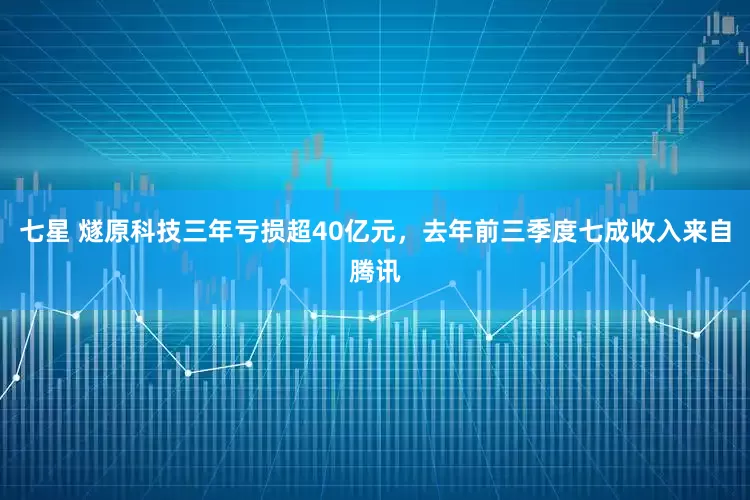 七星 燧原科技三年亏损超40亿元，去年前三季度七成收入来自腾讯