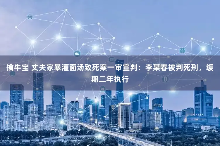 擒牛宝 丈夫家暴灌面汤致死案一审宣判：李某春被判死刑，缓期二年执行