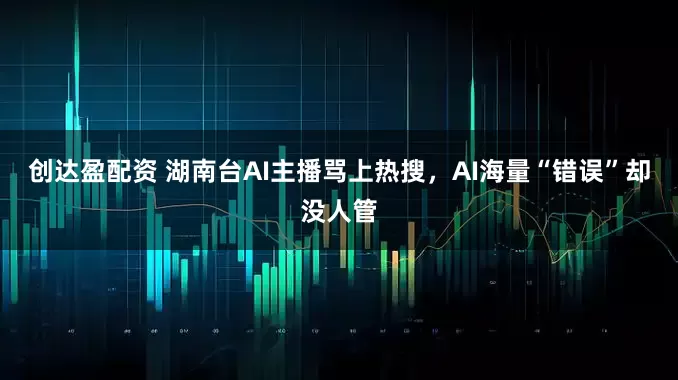 创达盈配资 湖南台AI主播骂上热搜，AI海量“错误”却没人管