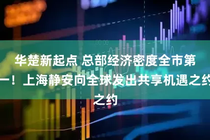 华楚新起点 总部经济密度全市第一！上海静安向全球发出共享机遇之约